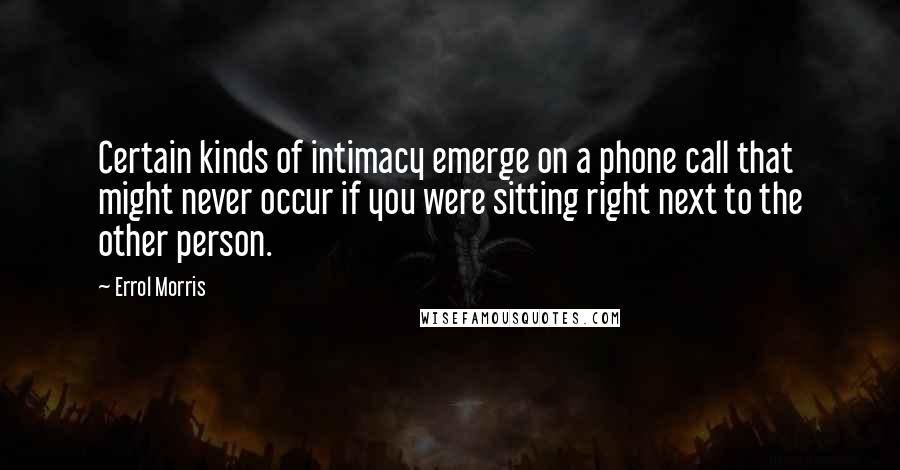 Errol Morris Quotes: Certain kinds of intimacy emerge on a phone call that might never occur if you were sitting right next to the other person.