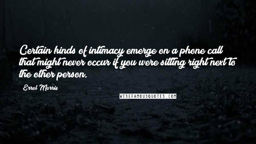 Errol Morris Quotes: Certain kinds of intimacy emerge on a phone call that might never occur if you were sitting right next to the other person.