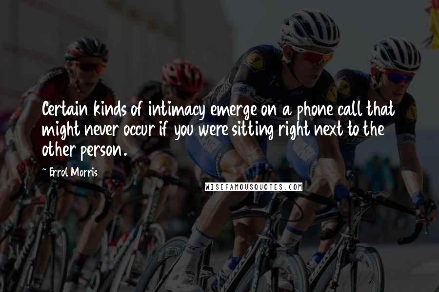 Errol Morris Quotes: Certain kinds of intimacy emerge on a phone call that might never occur if you were sitting right next to the other person.