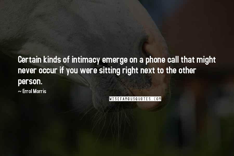 Errol Morris Quotes: Certain kinds of intimacy emerge on a phone call that might never occur if you were sitting right next to the other person.