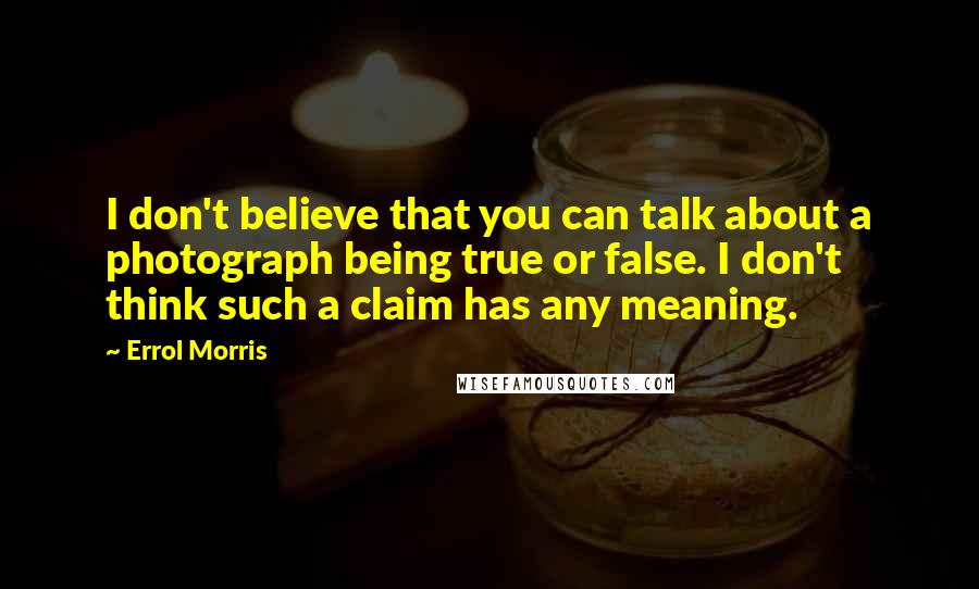 Errol Morris Quotes: I don't believe that you can talk about a photograph being true or false. I don't think such a claim has any meaning.