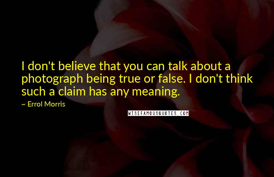 Errol Morris Quotes: I don't believe that you can talk about a photograph being true or false. I don't think such a claim has any meaning.