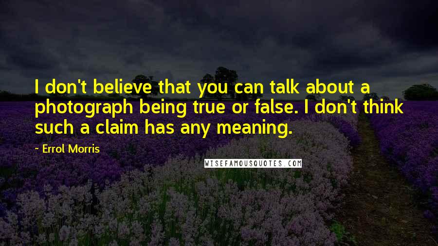 Errol Morris Quotes: I don't believe that you can talk about a photograph being true or false. I don't think such a claim has any meaning.