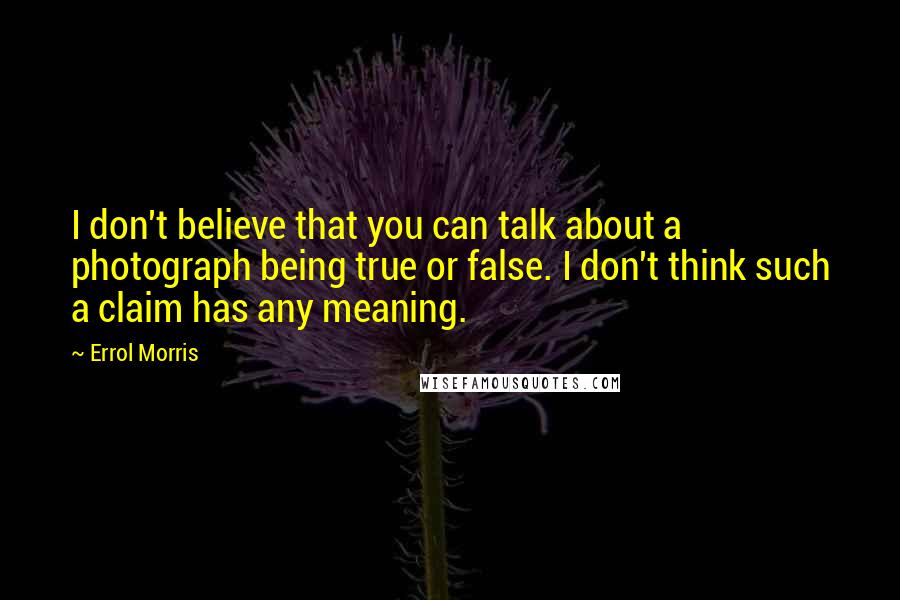 Errol Morris Quotes: I don't believe that you can talk about a photograph being true or false. I don't think such a claim has any meaning.