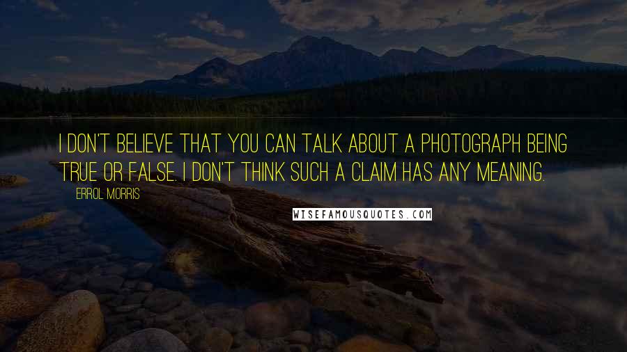 Errol Morris Quotes: I don't believe that you can talk about a photograph being true or false. I don't think such a claim has any meaning.
