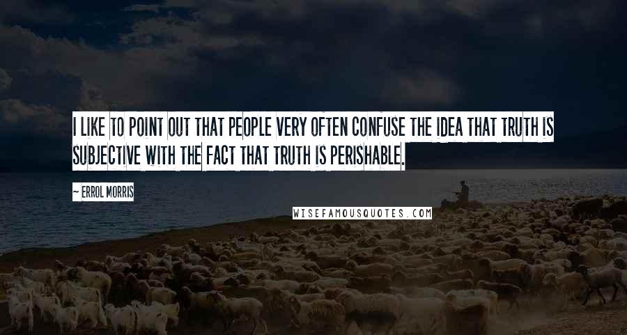 Errol Morris Quotes: I like to point out that people very often confuse the idea that truth is subjective with the fact that truth is perishable.