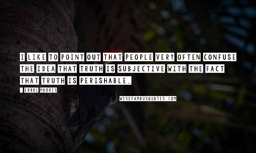 Errol Morris Quotes: I like to point out that people very often confuse the idea that truth is subjective with the fact that truth is perishable.