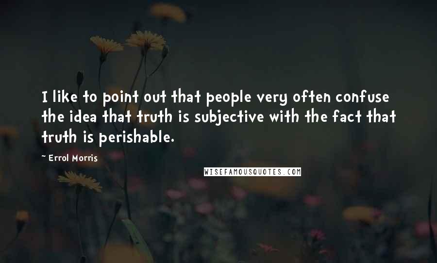 Errol Morris Quotes: I like to point out that people very often confuse the idea that truth is subjective with the fact that truth is perishable.