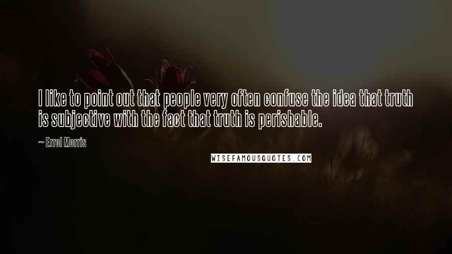 Errol Morris Quotes: I like to point out that people very often confuse the idea that truth is subjective with the fact that truth is perishable.