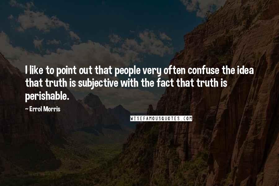 Errol Morris Quotes: I like to point out that people very often confuse the idea that truth is subjective with the fact that truth is perishable.