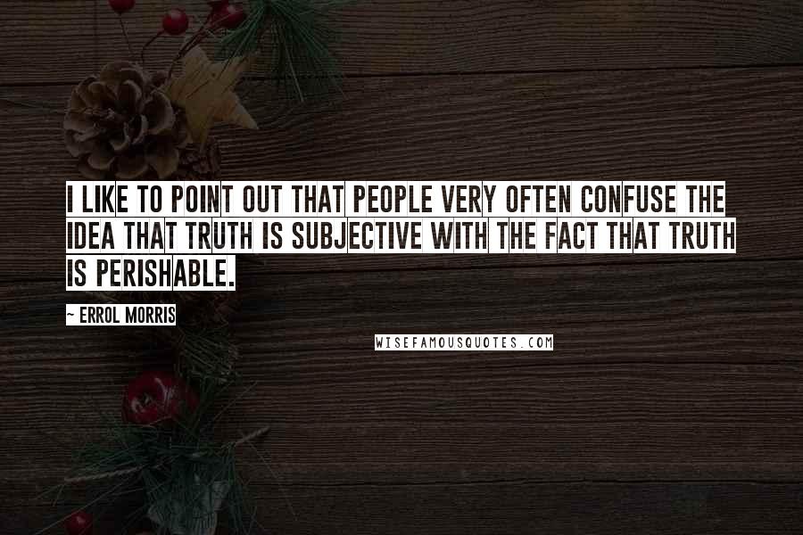 Errol Morris Quotes: I like to point out that people very often confuse the idea that truth is subjective with the fact that truth is perishable.