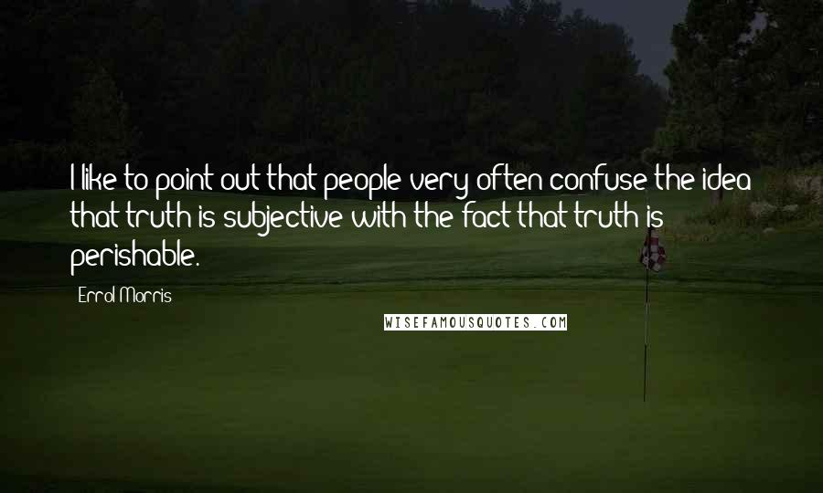 Errol Morris Quotes: I like to point out that people very often confuse the idea that truth is subjective with the fact that truth is perishable.