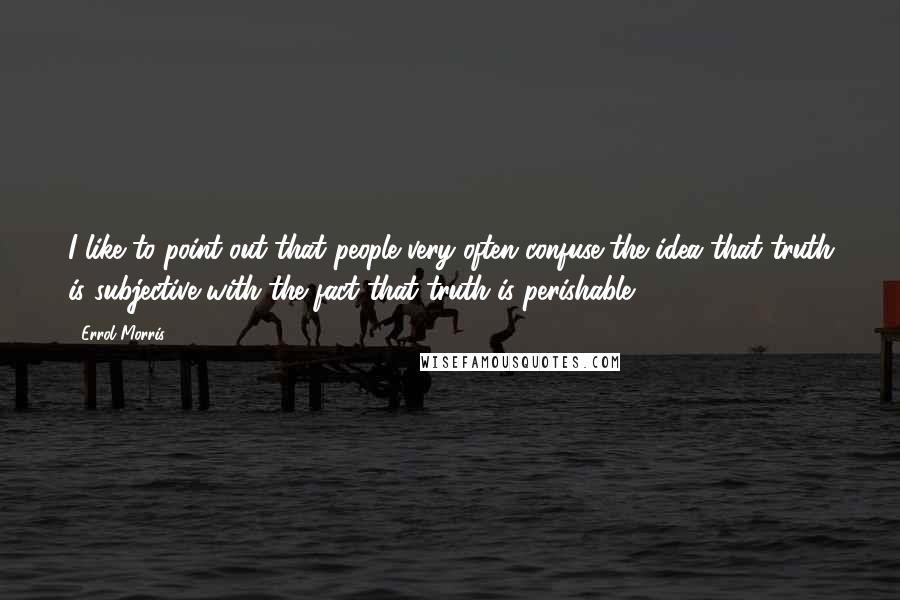 Errol Morris Quotes: I like to point out that people very often confuse the idea that truth is subjective with the fact that truth is perishable.