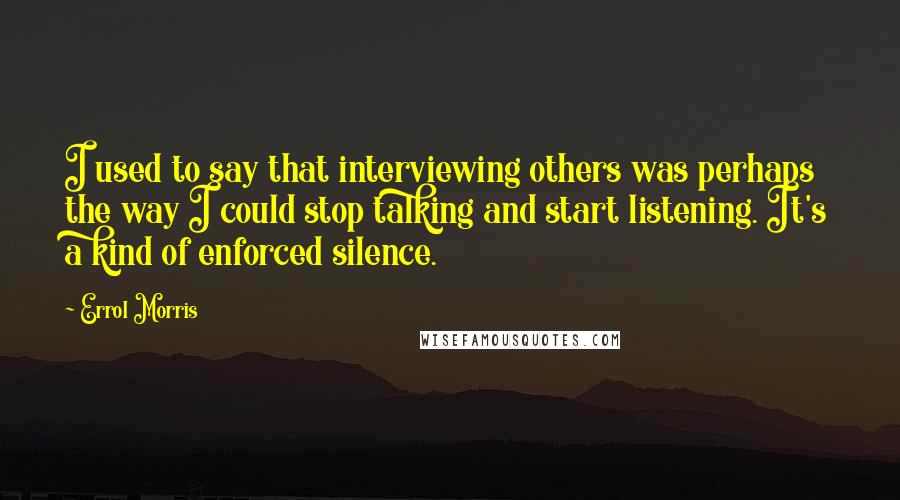 Errol Morris Quotes: I used to say that interviewing others was perhaps the way I could stop talking and start listening. It's a kind of enforced silence.