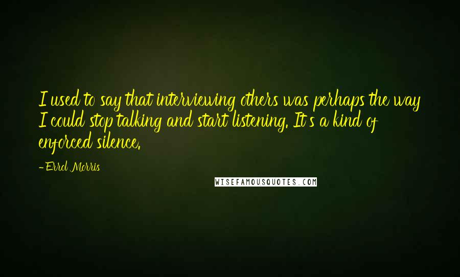 Errol Morris Quotes: I used to say that interviewing others was perhaps the way I could stop talking and start listening. It's a kind of enforced silence.