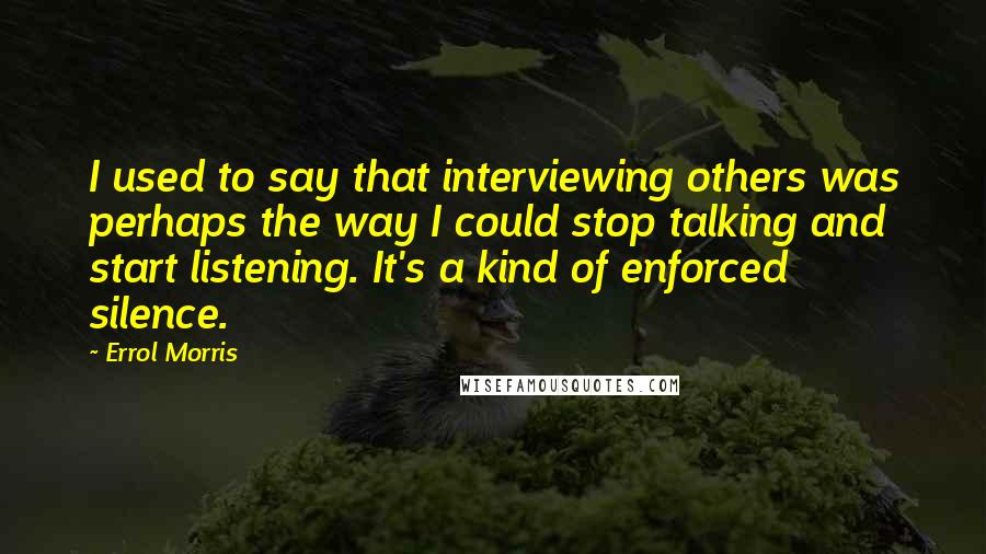 Errol Morris Quotes: I used to say that interviewing others was perhaps the way I could stop talking and start listening. It's a kind of enforced silence.