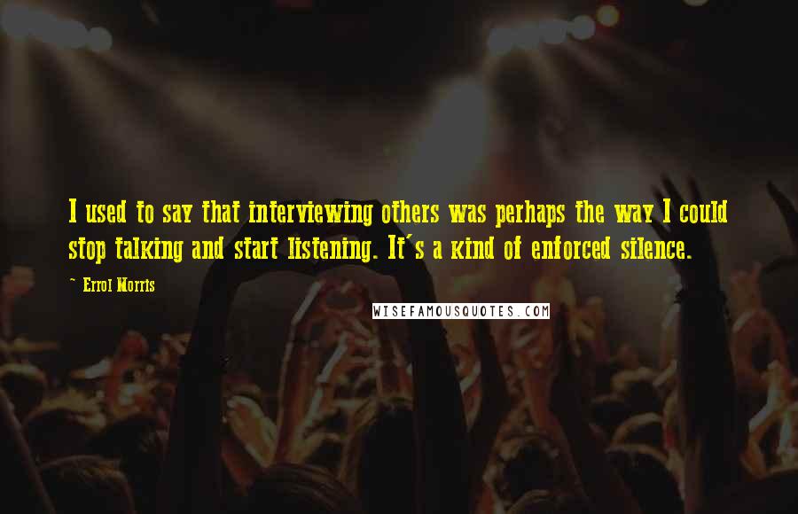 Errol Morris Quotes: I used to say that interviewing others was perhaps the way I could stop talking and start listening. It's a kind of enforced silence.