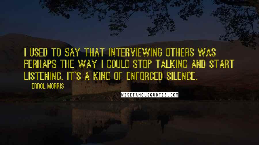 Errol Morris Quotes: I used to say that interviewing others was perhaps the way I could stop talking and start listening. It's a kind of enforced silence.