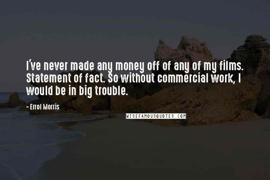 Errol Morris Quotes: I've never made any money off of any of my films. Statement of fact. So without commercial work, I would be in big trouble.