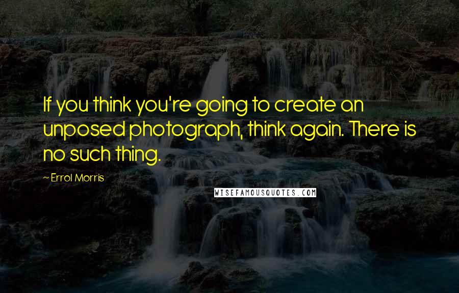 Errol Morris Quotes: If you think you're going to create an unposed photograph, think again. There is no such thing.