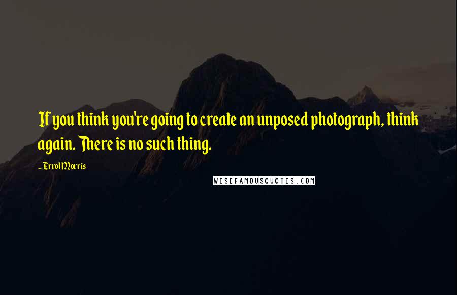 Errol Morris Quotes: If you think you're going to create an unposed photograph, think again. There is no such thing.