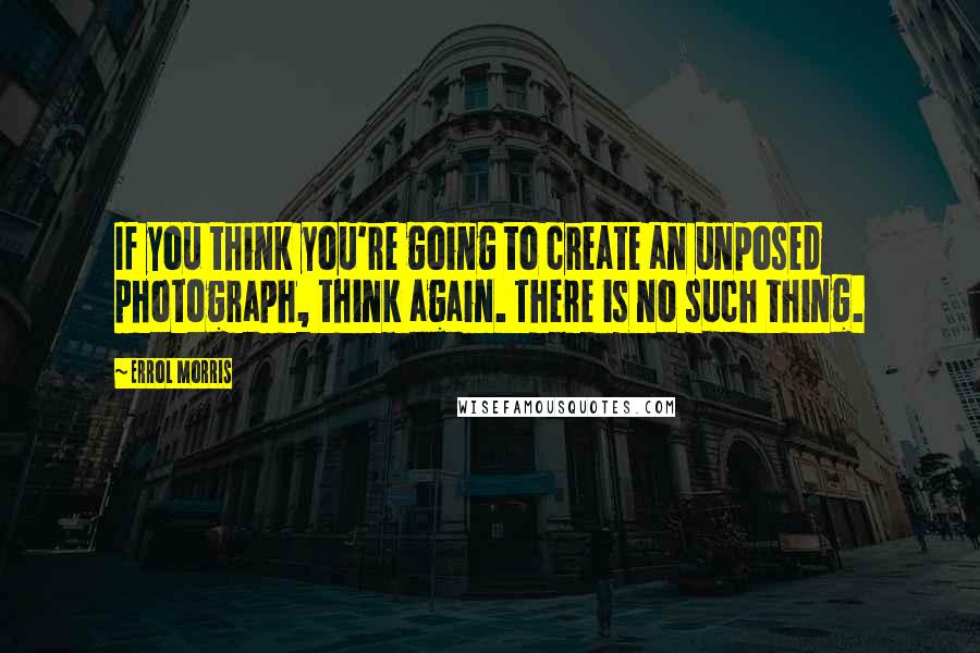 Errol Morris Quotes: If you think you're going to create an unposed photograph, think again. There is no such thing.