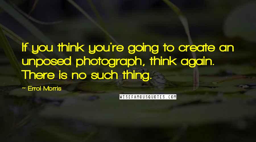 Errol Morris Quotes: If you think you're going to create an unposed photograph, think again. There is no such thing.