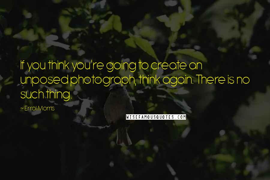 Errol Morris Quotes: If you think you're going to create an unposed photograph, think again. There is no such thing.