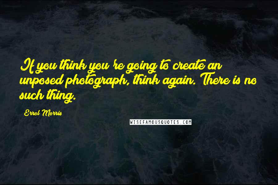 Errol Morris Quotes: If you think you're going to create an unposed photograph, think again. There is no such thing.