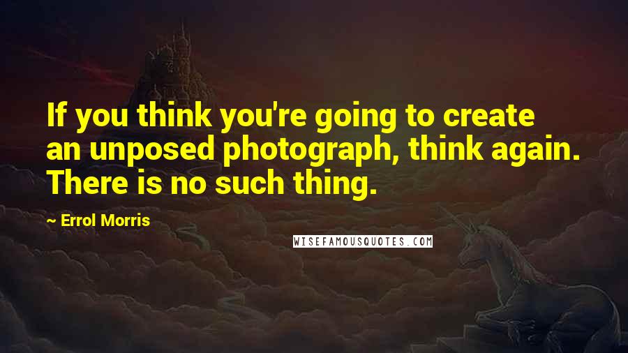 Errol Morris Quotes: If you think you're going to create an unposed photograph, think again. There is no such thing.