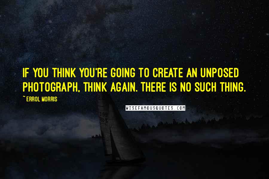 Errol Morris Quotes: If you think you're going to create an unposed photograph, think again. There is no such thing.