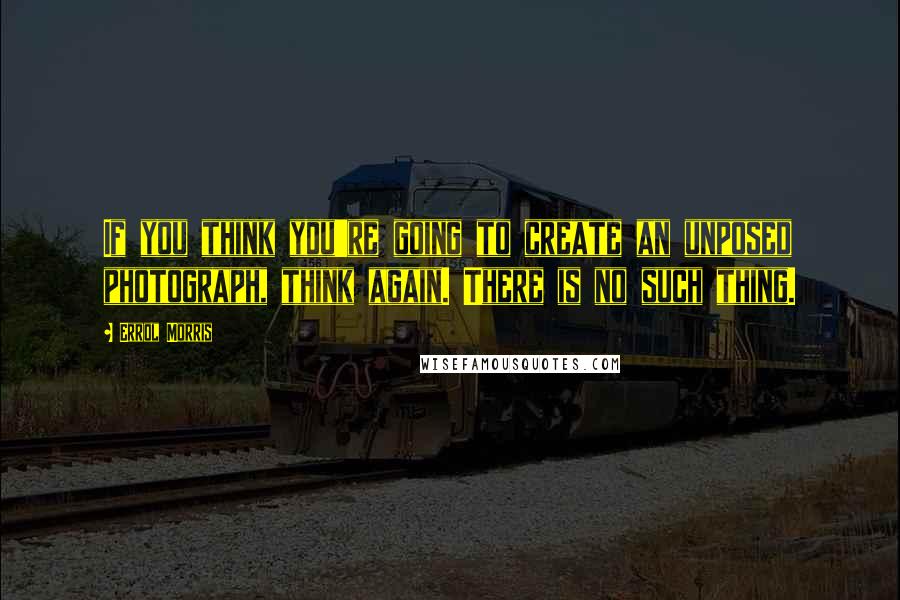 Errol Morris Quotes: If you think you're going to create an unposed photograph, think again. There is no such thing.