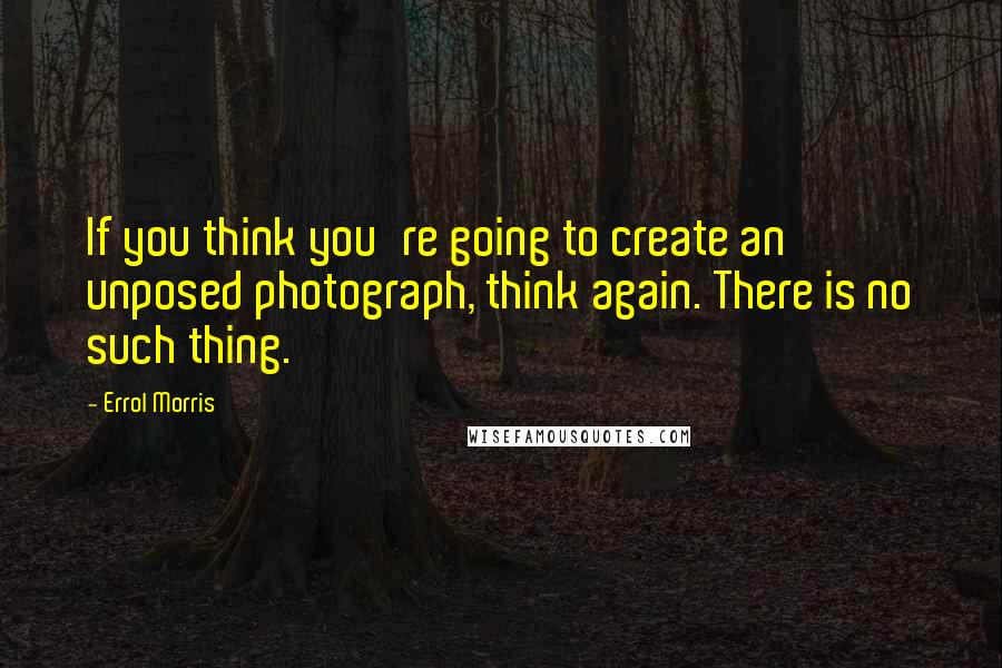 Errol Morris Quotes: If you think you're going to create an unposed photograph, think again. There is no such thing.