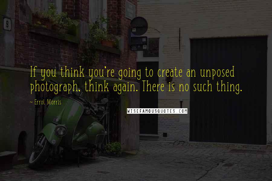 Errol Morris Quotes: If you think you're going to create an unposed photograph, think again. There is no such thing.