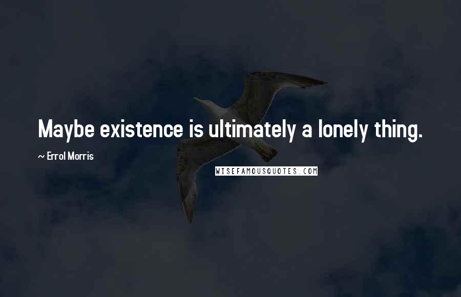 Errol Morris Quotes: Maybe existence is ultimately a lonely thing.