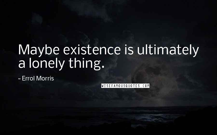 Errol Morris Quotes: Maybe existence is ultimately a lonely thing.