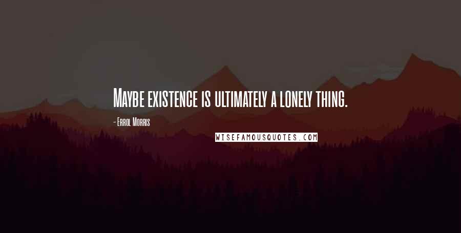 Errol Morris Quotes: Maybe existence is ultimately a lonely thing.