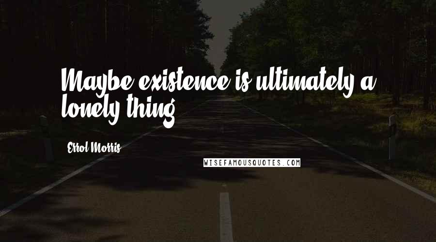 Errol Morris Quotes: Maybe existence is ultimately a lonely thing.