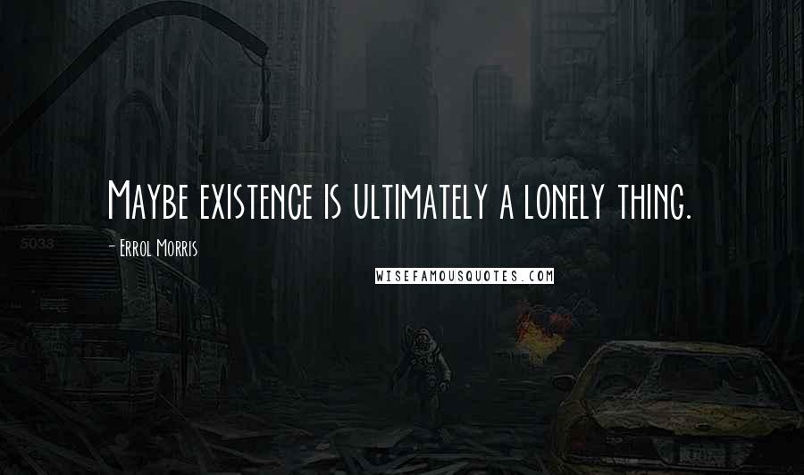 Errol Morris Quotes: Maybe existence is ultimately a lonely thing.