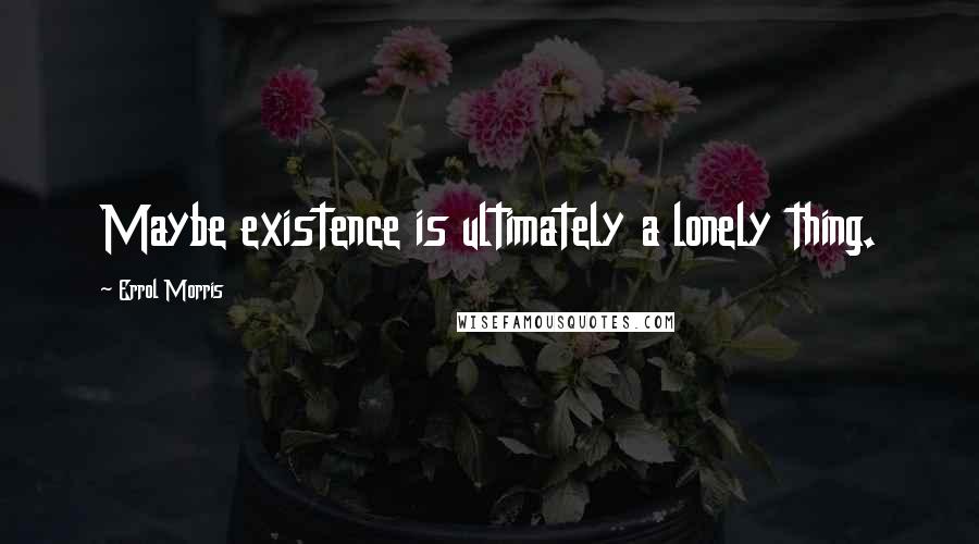 Errol Morris Quotes: Maybe existence is ultimately a lonely thing.