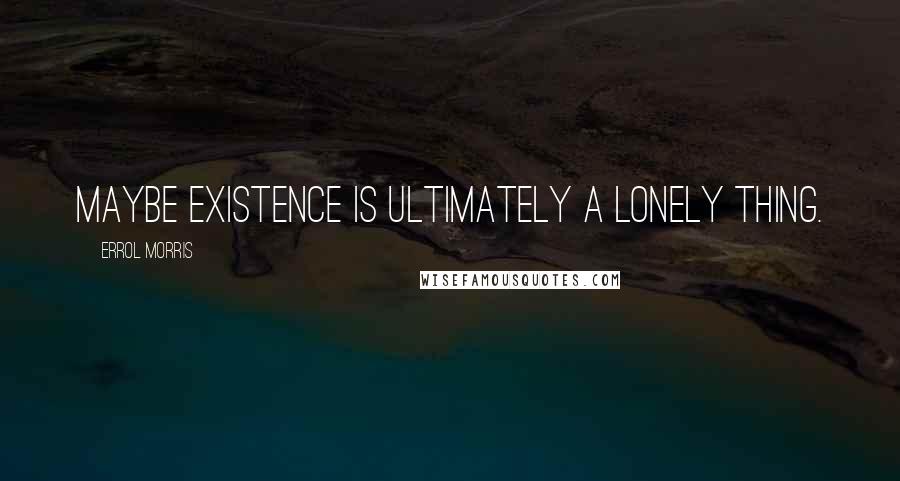 Errol Morris Quotes: Maybe existence is ultimately a lonely thing.