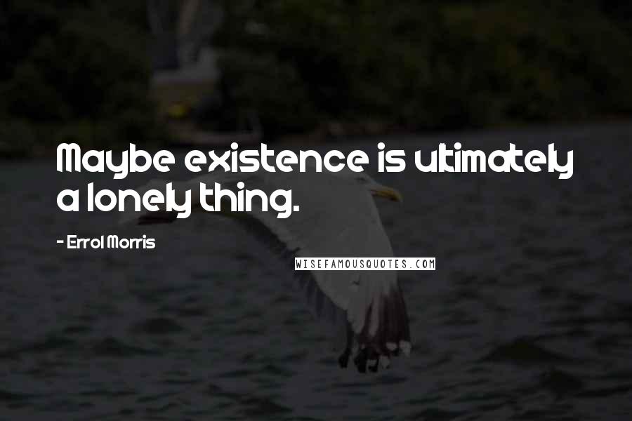 Errol Morris Quotes: Maybe existence is ultimately a lonely thing.