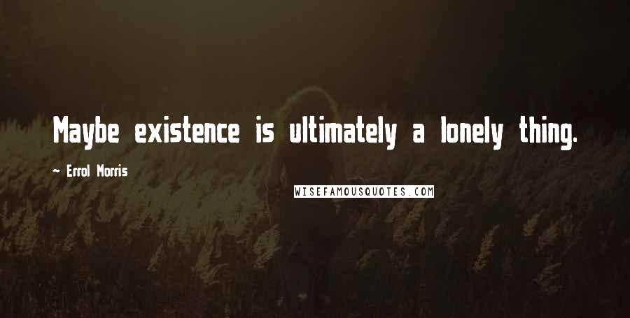 Errol Morris Quotes: Maybe existence is ultimately a lonely thing.