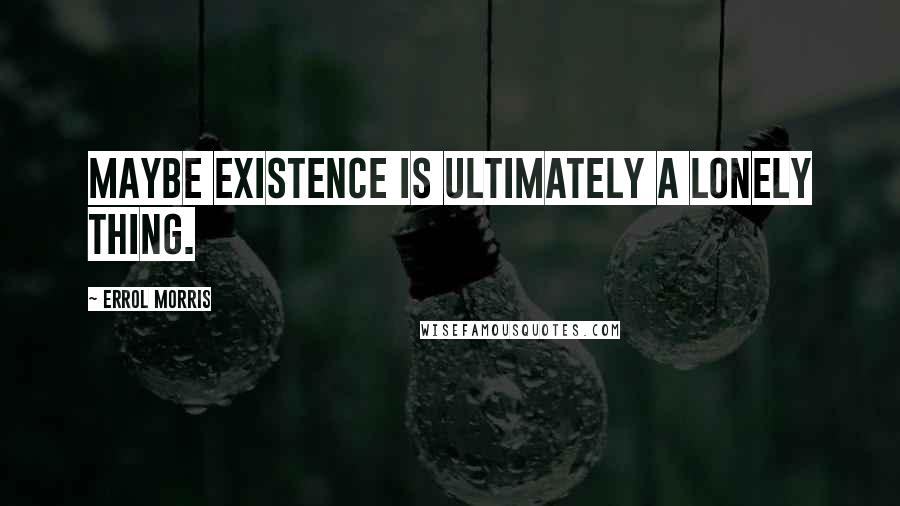 Errol Morris Quotes: Maybe existence is ultimately a lonely thing.