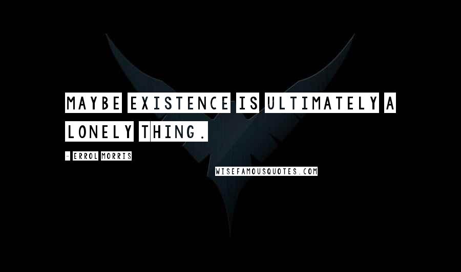 Errol Morris Quotes: Maybe existence is ultimately a lonely thing.