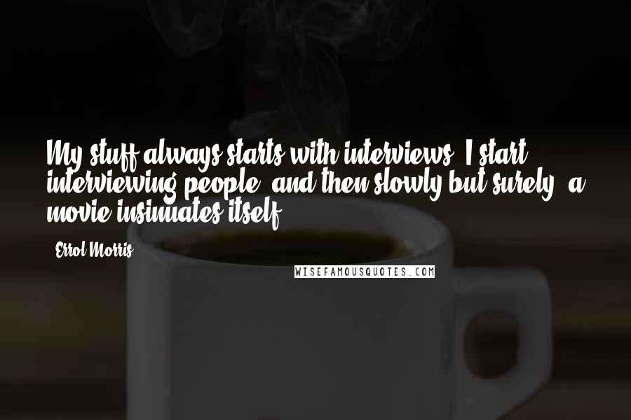 Errol Morris Quotes: My stuff always starts with interviews. I start interviewing people, and then slowly but surely, a movie insinuates itself.