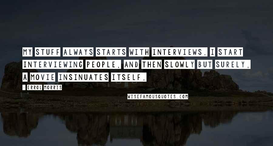 Errol Morris Quotes: My stuff always starts with interviews. I start interviewing people, and then slowly but surely, a movie insinuates itself.