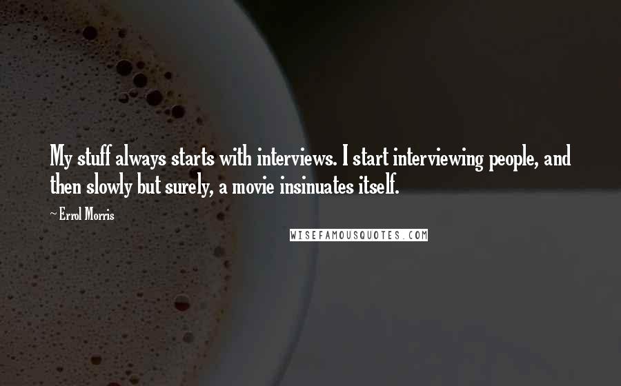 Errol Morris Quotes: My stuff always starts with interviews. I start interviewing people, and then slowly but surely, a movie insinuates itself.