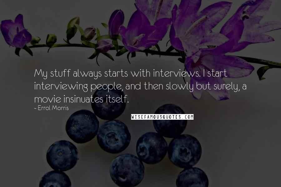 Errol Morris Quotes: My stuff always starts with interviews. I start interviewing people, and then slowly but surely, a movie insinuates itself.