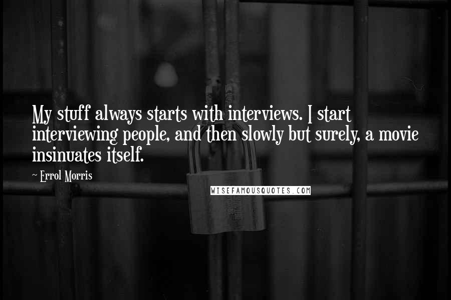 Errol Morris Quotes: My stuff always starts with interviews. I start interviewing people, and then slowly but surely, a movie insinuates itself.